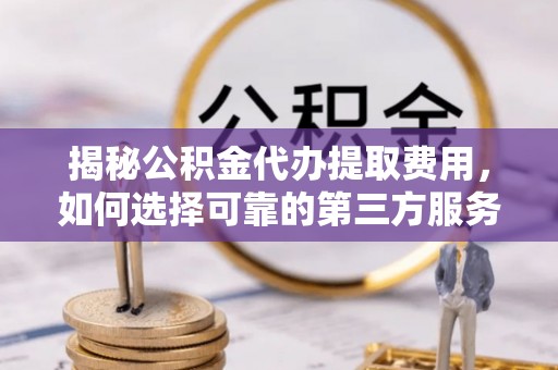 临武揭秘公积金代办提取费用，如何选择可靠的第三方服务