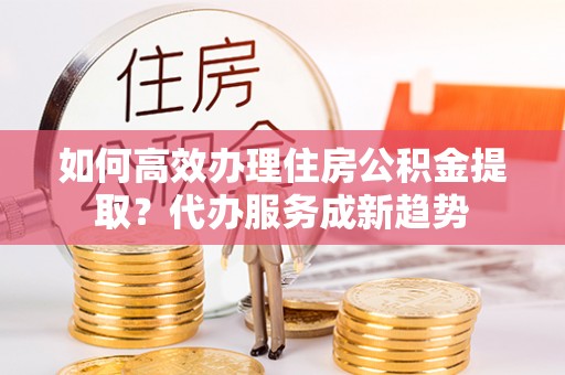 临武如何高效办理住房公积金提取？代办服务成新趋势
