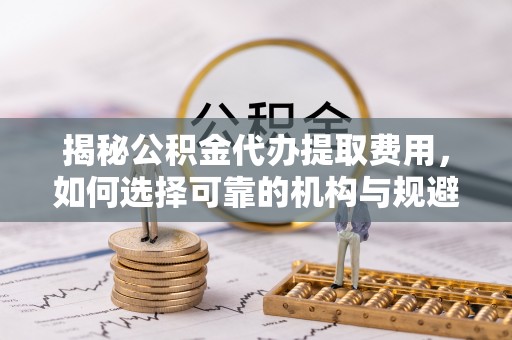 临武揭秘公积金代办提取费用，如何选择可靠的机构与规避潜在风险