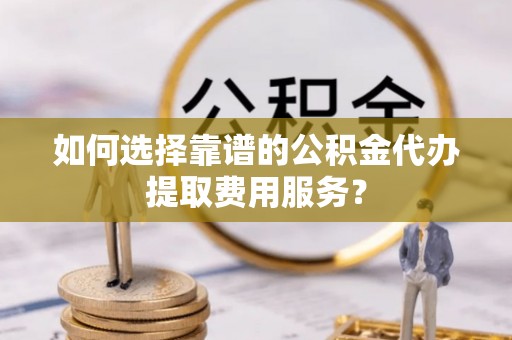 临武如何选择靠谱的公积金代办提取费用服务？
