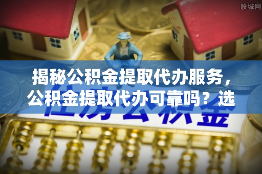 临武揭秘公积金提取代办服务，公积金提取代办可靠吗？选择需谨慎