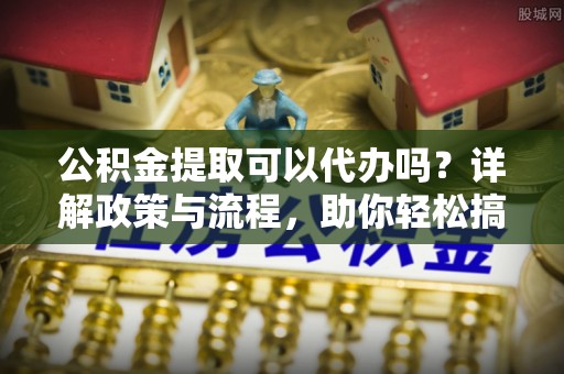 临武公积金提取可以代办吗？详解政策与流程，助你轻松搞定！