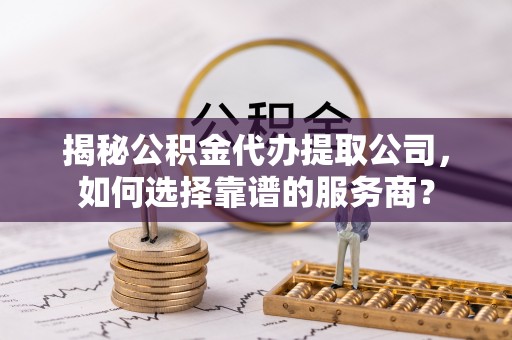 临武揭秘公积金代办提取公司，如何选择靠谱的服务商？
